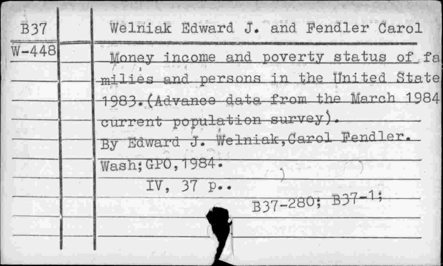 ﻿B37		Welriiak Edward J. and Fendler Carol
W-448			Money income and poverty status of fa
—	—	milies and persons in the United State -igpo fArj-vnriot? data from the March 1984
		
.—			—	current ■ "popura^v-x-eti »UJ- v ■“ j > • By“Edward J*—V/elniak, Carol Fendler....... Wash;Gio, 1984;
	-	IV, 37 p..	'	—— B37-^bO’ B37 ’ 	1	